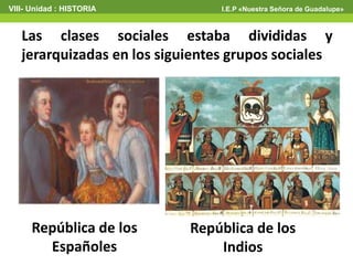 VIII- Unidad : HISTORIA I.E.P «Nuestra Señora de Guadalupe»
Las clases sociales estaba divididas y
jerarquizadas en los siguientes grupos sociales
República de los
Españoles
República de los
Indios