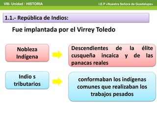VIII- Unidad : HISTORIA I.E.P «Nuestra Señora de Guadalupe»
1.1.- República de Indios:
Fue implantada por el Virrey Toledo
Nobleza
Indígena
Indio s
tributarios
Descendientes de la élite
cusqueña incaica y de las
panacas reales
conformaban los indígenas
comunes que realizaban los
trabajos pesados