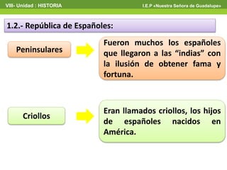 VIII- Unidad : HISTORIA I.E.P «Nuestra Señora de Guadalupe»
1.2.- República de Españoles:
Peninsulares
Criollos
Fueron muchos los españoles
que llegaron a las “indias” con
la ilusión de obtener fama y
fortuna.
Eran llamados criollos, los hijos
de españoles nacidos en
América.