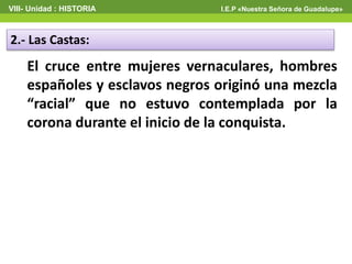 VIII- Unidad : HISTORIA I.E.P «Nuestra Señora de Guadalupe»
2.- Las Castas:
El cruce entre mujeres vernaculares, hombres
españoles y esclavos negros originó una mezcla
“racial” que no estuvo contemplada por la
corona durante el inicio de la conquista.