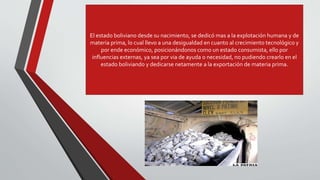El estado boliviano desde su nacimiento, se dedicó mas a la explotación humana y de
materia prima, lo cual llevo a una desigualdad en cuanto al crecimiento tecnológico y
por ende económico, posicionándonos como un estado consumista, ello por
influencias externas, ya sea por via de ayuda o necesidad, no pudiendo crearlo en el
estado boliviando y dedicarse netamente a la exportación de materia prima.
 