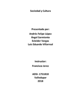Sociedad y Cultura
Presentado por:
Andrés Felipe López
Ángel Sarmiento
Esleider Vargas
Luis Eduardo Villarreal
Instructor:
Francisco Jerez
ADSI- 1751818
Valledupar
2018
 