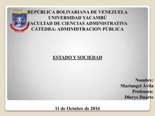 REPÚBLICA BOLIVARIANA DE VENEZUELA
UNIVERSIDAD YACAMBÚ
FACULTAD DE CIENCIAS ADMINISTRATIVA
CÁTEDRA: ADMINIDTRACION PÚBLICA
ESTADO Y SOCIEDAD
Nombre:
Mariangel Ávila
Profesora:
Dlorys Duarte
11 de Octubre de 2016
 