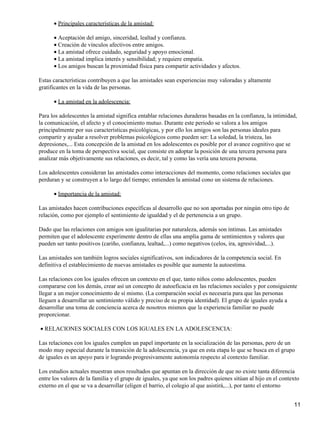 Principales características de la amistad:•
Aceptación del amigo, sinceridad, lealtad y confianza.•
Creación de vínculos afectivos entre amigos.•
La amistad ofrece cuidado, seguridad y apoyo emocional.•
La amistad implica interés y sensibilidad; y requiere empatía.•
Los amigos buscan la proximidad física para compartir actividades y afectos.•
Estas características contribuyen a que las amistades sean experiencias muy valoradas y altamente
gratificantes en la vida de las personas.
La amistad en la adolescencia:•
Para los adolescentes la amistad significa entablar relaciones duraderas basadas en la confianza, la intimidad,
la comunicación, el afecto y el conocimiento mutuo. Durante este periodo se valora a los amigos
principalmente por sus características psicológicas, y por ello los amigos son las personas ideales para
compartir y ayudar a resolver problemas psicológicos como pueden ser: La soledad, la tristeza, las
depresiones,... Esta concepción de la amistad en los adolescentes es posible por el avance cognitivo que se
produce en la toma de perspectiva social, que consiste en adoptar la posición de una tercera persona para
analizar más objetivamente sus relaciones, es decir, tal y como las vería una tercera persona.
Los adolescentes consideran las amistades como interacciones del momento, como relaciones sociales que
perduran y se construyen a lo largo del tiempo; entienden la amistad cono un sistema de relaciones.
Importancia de la amistad:•
Las amistades hacen contribuciones específicas al desarrollo que no son aportadas por ningún otro tipo de
relación, como por ejemplo el sentimiento de igualdad y el de pertenencia a un grupo.
Dado que las relaciones con amigos son igualitarias por naturaleza, además son íntimas. Las amistades
permiten que el adolescente experimente dentro de ellas una amplia gama de sentimientos y valores que
pueden ser tanto positivos (cariño, confianza, lealtad,...) como negativos (celos, ira, agresividad,...).
Las amistades son también logros sociales significativos, son indicadores de la competencia social. En
definitiva el establecimiento de nuevas amistades es posible que aumente la autoestima.
Las relaciones con los iguales ofrecen un contexto en el que, tanto niños como adolescentes, pueden
compararse con los demás, crear así un concepto de autoeficacia en las relaciones sociales y por consiguiente
llegar a un mejor conocimiento de sí mismo. (La comparación social es necesaria para que las personas
lleguen a desarrollar un sentimiento válido y preciso de su propia identidad). El grupo de iguales ayuda a
desarrollar una toma de conciencia acerca de nosotros mismos que la experiencia familiar no puede
proporcionar.
RELACIONES SOCIALES CON LOS IGUALES EN LA ADOLESCENCIA:•
Las relaciones con los iguales cumplen un papel importante en la socialización de las personas, pero de un
modo muy especial durante la transición de la adolescencia, ya que en esta etapa lo que se busca en el grupo
de iguales es un apoyo para ir logrando progresivamente autonomía respecto al contexto familiar.
Los estudios actuales muestran unos resultados que apuntan en la dirección de que no existe tanta diferencia
entre los valores de la familia y el grupo de iguales, ya que son los padres quienes sitúan al hijo en el contexto
externo en el que se va a desarrollar (eligen el barrio, el colegio al que asistirá,...), por tanto el entorno
11
 