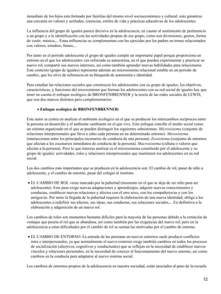 inmediato de los hijos esta formado por familias del mismo nivel socioeconómico y cultural; esto garantiza
una cercanía en valores y actitudes, creencias, estilos de vida y prácticas educativas de los adolescentes.
La influencia del grupo de iguales parece decisiva en la adolescencia, en cuanto al sentimiento de pertenencia
a un grupo y a la identificación con las actividades propias de ese grupo, como son diversiones, gustos, forma
de vestir, música,... Estas influencias se complementan con las ejercidas por los padres en temas relacionados
con valores, estudios, futuro,...
Por tanto en el periodo adolescente el grupo de iguales cumple un importante papel porque proporciona un
entorno en el que los adolescentes ven reforzada su autoestima, en el que pueden experimentar y practicar su
nuevo rol, compartir sus nuevos intereses, así como también aprender nuevas habilidades para relacionarse.
Este contexto (grupo de iguales) representa además un microsistema relacional estable en un periodo de
cambio, que les sirve de referencia en su búsqueda de autonomía e identidad.
Para estudiar las relaciones sociales que construyen los adolescentes con su grupo de iguales, los objetivos,
características, y funciones del microsistema que forman los adolescentes con su red social de iguales hay que
tener en cuenta el enfoque ecológico de BRONFENBRENNER y la teoría de las redes sociales de LEWIS,
que son dos marcos distintos pero complementarios:
Enfoque ecológico de BRONFENBRENNER:•
Este autor se centra en analizar el ambiente ecológico en el que se producen los intercambios recíprocos entre
la persona en desarrollo y el ambiente cambiante en el que vive. Este enfoque concibe el medio social como
un sistema organizado en el que se pueden distinguir los siguientes subsistemas: Microsistema (conjunto de
relaciones interpersonales que lleva a cabo cada persona en un determinado entorno). Mesosistema
(interacciones entre los principales escenarios de conducta de una persona). Exosistema (conjunto de entornos
que afectan a los escenarios inmediatos de conducta de la persona). Macrosistema (cultura o valores que
afectan a la persona). Pero lo que interesa analizar es el microsistema constituido por el adolescente y su
grupo de iguales: actividades, roles y relaciones interpersonales que mantienen los adolescentes en su red
social.
Los dos cambios más importantes que se producen en la adolescencia son: El cambio de rol, pasar de niño a
adolescente, y el cambio de entorno, pasar del colegio al instituto.
EL CAMBIO DE ROL viene marcado por la pubertad (momento en el que se deja de ser niño para ser
adolescente). Este paso exige nuevas adaptaciones y aprendizajes, adquirir nuevos conocimientos y
conductas, establecer nuevas relaciones y afectos con el otro sexo, con los compañeros/as y con los
amigos/as. Por tanto la llegada de la pubertad requiere la elaboración de una nueva identidad, obliga a los
adolescentes a redefinir sus afectos, sus ideas, sus conductas, sus relaciones sociales,... En definitiva a la
elaboración y adquisición de un nuevo rol.
•
Los cambios de roles son momentos bastante difíciles para la mayoría de las personas debido a la extinción de
ventajas que poseía el rol que se abandona, así como también por las exigencias del nuevo rol; pero en la
adolescencia a estas dificultades por el cambio de rol se suman las motivadas por el cambio de entorno.
EL CAMBIO DE ENTORNO: La entrada de las personas en nuevos entornos suele producir conflictos
intra e interpersonales, ya que normalmente el nuevo contexto exige también cambios en todos los procesos
de socialización (afectivos, cognitivos y conductuales) que se reflejan en la necesidad de establecer nuevos
vínculos y relaciones personales, en la necesidad de conocer el funcionamiento del nuevo entorno, así como
cambios en la conducta para adaptarse al nuevo sistema social.
•
Los cambios de entornos propios de la adolescencia en nuestra sociedad, están asociados al paso de la escuela
12
 
