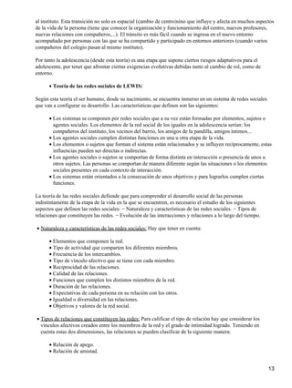 al instituto. Esta transición no solo es espacial (cambio de centro)sino que influye y afecta en muchos aspectos
de la vida de la persona (tiene que conocer la organización y funcionamiento del centro, nuevos profesores,
nuevas relaciones con compañeros,...). El tránsito es más fácil cuando se ingresa en el nuevo entorno
acompañado por personas con las que se ha compartido y participado en entornos anteriores (cuando varios
compañeros del colegio pasan al mismo instituto).
Por tanto la adolescencia (desde esta teoría) es una etapa que supone ciertos riesgos adaptativos para el
adolescente, por tener que afrontar ciertas exigencias evolutivas debidas tanto al cambio de rol, como de
entorno.
Teoría de las redes sociales de LEWIS:•
Según esta teoría el ser humano, desde su nacimiento, se encuentra inmerso en un sistema de redes sociales
que van a configurar su desarrollo. Las características que definen son las siguientes:
Los sistemas se componen por redes sociales que a su vez están formadas por elementos, sujetos o
agentes sociales. Los elementos de la red social de los iguales en la adolescencia serían: los
compañeros del instituto, los vecinos del barrio, los amigos de la pandilla, amigos íntimos...
•
Los agentes sociales cumplen distintas funciones en una u otra etapa de la vida.•
Los elementos o sujetos que forman el sistema están relacionados y se influyen recíprocamente, estas
influencias pueden ser directas o indirectas.
•
Los agentes sociales o sujetos se comportan de forma distinta en interacción o presencia de unos u
otros sujetos. Las personas se comportan de manera diferente según las situaciones o los elementos
sociales presentes en cada contexto de interacción.
•
Los sistemas están orientados a la consecución de unos objetivos y para lograrlos cumplen ciertas
funciones.
•
La teoría de las redes sociales defiende que para comprender el desarrollo social de las personas
indistintamente de la etapa de la vida en la que se encuentren, es necesario el estudio de los siguientes
aspectos que definen las redes sociales: − Naturaleza y características de las redes sociales. − Tipos de
relaciones que constituyen las redes. − Evolución de las interacciones y relaciones a lo largo del tiempo.
Naturaleza y características de las redes sociales: Hay que tener en cuenta:•
Elementos que componen la red.•
Tipo de actividad que comparten los diferentes miembros.•
Frecuencia de los intercambios.•
Tipo de vínculo afectivo que se tiene con cada miembro.•
Reciprocidad de las relaciones.•
Calidad de las relaciones.•
Funciones que cumplen los distintos miembros de la red.•
Duración de las relaciones.•
Expectativas de cada persona en su relación con los otros.•
Igualdad o diversidad en las relaciones.•
Objetivos y valores de la red social.•
Tipos de relaciones que constituyen las redes: Para calificar el tipo de relación hay que considerar los
vínculos afectivos creados entre los miembros de la red y el grado de intimidad logrado. Teniendo en
cuenta estas dos dimensiones, las relaciones se pueden clasificar de la siguiente manera:
•
Relación de apego.•
Relación de amistad.•
13
 