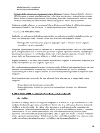 Relación con los compañeros.•
Relación de enamoramiento.•
Evolución de las interacciones y relaciones a lo largo del tiempo: En cuanto al desarrollo de las relaciones
LEWIS propone un modelo sobre la formación y evolución de las relaciones, a partir de las interacciones.
Siendo las interacciones comportamientos cuantificables y observables, mientras que las relaciones no se
observan, sino que hay que extraerlas de las interacciones y por ello sin más difíciles de medir.
•
Según esta teoría las relaciones se construyen a lo largo del tiempo, nutriéndose de múltiples interacciones
que van especificando la clase de relación y el tipo de vínculo que se está estableciendo.
BANDAS DE ADOLESCENTES:•
Las bandas son un fenómeno de la adolescencia, también son un fenómeno patológico dada la oposición que
existe entre estas y la sociedad, e ilustrada con los actos delictivos realizados por las mismas.
Tipología: Hay muchísimas clases y tipos de grupos pero según su formación pueden ser grupos
espontáneos o grupos organizados.
•
Los grupos espontáneos se caracterizan sobre todo por la homogeneidad de edades y sexo, así como también
por la homogeneidad social. Las motivaciones que reúnen los grupos espontáneos son sobre todo la búsqueda
de distracciones comunes y la posibilidad de discutir entre jóvenes. Las actividades más frecuentes de estos
grupos suelen ser: Reuniones en casa, salidas por la ciudad, excursiones, deportes,
El grupo espontáneo es una forma particularmente desarrollada de los grupos de adolescentes, su frecuencia es
mucho más importante que la de los grupos organizados.
Hay estudios que demuestran que los grupos espontáneos pueden deslizarse hacia una situación más marginal,
formando las llamadas bandas de adolescentes; caracterizadas básicamente por una falta absoluta de
organización y por vivir en un perpetuo presente, así como también por la inseguridad e incomprensión de los
integrantes.
Estas bandas de adolescentes pueden dar lugar a la aparición de subgrupos que se pueden dividir en dos
categorías:
Grupos de amistad, fundados de manera estable.•
Grupos delincuentes (transitorios, pero mejor organizados) más frecuentes entre adolescentes
marginales.
•
8. LOS 3 PROBLEMAS MÁS FRECUENTES EN LA ADOLESCENCIA:
La rebeldía:•
La rebeldía es un rasgo típico de la edad juvenil e impropio de la infancia, no es que en esta última no se den
conductas desobedientes, pero tienen un sentido muy distinto a las de la adolescencia. Conviene distinguir la
rebeldía de la disconformidad y del espíritu crítico que surge en la adolescencia media, ninguna de estas
actitudes supone rechazo de la subordinación a los adultos; aceptar la autoridad de una persona es compatible
con discrepar de ella en la opinión sobre cualquier tema, aún cuando ambas se dan juntas con alguna
frecuencia. Esta diferencia ha sido estudiada por JEIF y DELAY, y para estas autoras la violencia no tiene un
objeto, supone una ruptura completa y definitiva con los otros. La rebeldía, en cambio, tiene objeto, no rompe
con los otros y hace referencia a algún valor. La rebeldía es más humana que la violencia.
14
 