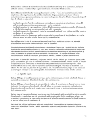 Es frecuente la existencia de manifestaciones aisladas de rebeldía a lo largo de la adolescencia, aunque el
ambiente familiar y social no influya negativamente en la personalidad del adolescente.
La rebeldía en el ámbito familiar puede agudizarse entre los 14 y 17 años, fase caracterizada como la del
negativismo y las impertinencias. La rebeldía extrafamiliar dirigida contra las estructuras, valores y
costumbres sociales, aparece más adelante, y aveces se prolonga más allá de los 20 años. Hay que distinguir 4
tipos de rebeldía en la juventud:
La rebeldía regresiva: Nace del miedo a actuar y se traduce en una actitud de reclusión en sí mismo. El
adolescente adopta una postura de protesta muda y pasiva contra todo.
•
La rebeldía agresiva: Se expresa de forma violenta. El adolescente no pudiendo soportar las dificultades de
la vida diaria intenta aliviar sus problemas haciendo sufrir a los demás.
•
La rebeldía transgresiva: Consiste en ir contra las normas de la sociedad, o por egoísmo y utilidad propia, o
por el placer de no cumplirlas.
•
La rebeldía progresiva: Es signo del adolescente que sabe soportar el paso de la realidad pero no el de la
injusticia, acepta las reglas, pero las discute y critica para mejorarlas.
•
La rebeldía crece si el afán de independencia y autoafirmación del adolescente tropieza con actitudes
proteccionistas, autoritarias, o abandonistas por parte de los padres.
Los movimientos de protesta de la juventud tienen como motivación principal y generalizada una profunda
insatisfacción ante una sociedad que no les gusta. Esta insatisfacción aumenta el sentimiento de inseguridad.
La rebeldía e la juventud se dirige contra la sociedad de la abundancia material y de la pobreza espiritual, y
contra la hipocresía de quienes hablan de una manera y viven de otra. Los jóvenes están en un fuerte
desacuerdo con el mundo de los adultos, y reclaman el derecho a elaborar su propio sistema de vida.
La juventud es rebelde por naturaleza, y los jóvenes actuales son más rebeldes que los de otras épocas, dado
que la sociedad en la que viven ha cambiado; solamente a causa de determinados cambios sociales, el afán de
independencia de los adolescentes ha podido derivar hoy en fenómenos de delincuencia juvenil, y de la
mentalidad marxista de cierta parte de la juventud que tiene una arraigada conciencia de clase frente a los
adultos. Por otro lado, una gran parte de la juventud se esta volviendo conformista porque no han tenido que
esforzarse para conseguir lo que querían, pueden protestar ante las injusticias sociales pero las admiten.
Las fugas del hogar:•
La fuga del hogar de los adolescentes es un riesgo que ha existido siempre, pero en la actualidad, el riesgo ha
aumentado como deterioro del ambiente familiar y del ambiente social.
La fuga del hogar es la satisfacción de una necesidad de evadirse de un ambiente en el que el joven se siente
incómodo. Normalmente, sobretodo en la pubertad, la fuga no responde a una decisión madurada, sino a
deseos impulsivos de marcharse sin ningún rumbo concreto y sin pensar en las consecuencias que pueden
derivar de esta acción.
La fuga material o abandono físico del hogar es una reacción típica de la adolescencia inicial, mientras que las
fugas formales o pseudofugas son más propias de la adolescencia media. En las pseudofugas se busca una
ocupación o costumbre social como medio para alejarse de la familia (un trabajo en otra localidad, ingreso en
el servicio militar, pisos de estudiantes,...)
Las causas que originan las fugas del hogar son muy diversas, algunas están relacionadas con las malas
condiciones del ambiente familiar y social: matrimonios separados, desavenencias conyugales, falta de cariño
en el hogar,...
15
 
