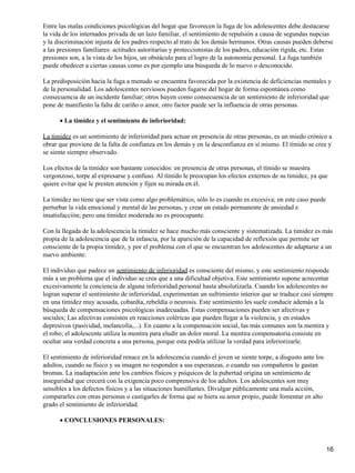 Entre las malas condiciones psicológicas del hogar que favorecen la fuga de los adolescentes debe destacarse
la vida de los internados privada de un lazo familiar, el sentimiento de repulsión a causa de segundas nupcias
y la discriminación injusta de los padres respecto al trato de los demás hermanos. Otras causas pueden deberse
a las presiones familiares: actitudes autoritarias y proteccionistas de los padres, educación rígida, etc. Estas
presiones son, a la vista de los hijos, un obstáculo para el logro de la autonomía personal. La fuga también
puede obedecer a ciertas causas como es por ejemplo una búsqueda de lo nuevo o desconocido.
La predisposición hacia la fuga a menudo se encuentra favorecida por la existencia de deficiencias mentales y
de la personalidad. Los adolescentes nerviosos pueden fugarse del hogar de forma espontánea como
consecuencia de un incidente familiar; otros huyen como consecuencia de un sentimiento de inferioridad que
pone de manifiesto la falta de cariño o amor, otro factor puede ser la influencia de otras personas.
La timidez y el sentimiento de inferioridad:•
La timidez es un sentimiento de inferioridad para actuar en presencia de otras personas, es un miedo crónico a
obrar que proviene de la falta de confianza en los demás y en la desconfianza en sí mismo. El tímido se cree y
se siente siempre observado.
Los efectos de la timidez son bastante conocidos: en presencia de otras personas, el tímido se muestra
vergonzoso, torpe al expresarse y confuso. Al tímido le preocupan los efectos externos de su timidez, ya que
quiere evitar que le presten atención y fijen su mirada en él.
La timidez no tiene que ser vista como algo problemático, sólo lo es cuando es excesiva; en este caso puede
perturbar la vida emocional y mental de las personas, y crear un estado permanente de ansiedad e
insatisfacción; pero una timidez moderada no es preocupante.
Con la llegada de la adolescencia la timidez se hace mucho más consciente y sistematizada. La timidez es más
propia de la adolescencia que de la infancia, por la aparición de la capacidad de reflexión que permite ser
consciente de la propia timidez, y por el problema con el que se encuentran los adolescentes de adaptarse a un
nuevo ambiente.
El individuo que padece un sentimiento de inferioridad es consciente del mismo, y este sentimiento responde
más a un problema que el individuo se crea que a una dificultad objetiva. Este sentimiento supone acrecentar
excesivamente la conciencia de alguna inferioridad personal hasta absolutizarla. Cuando los adolescentes no
logran superar el sentimiento de inferioridad, experimentan un sufrimiento interior que se traduce casi siempre
en una timidez muy acusada, cobardía, rebeldía o neurosis. Este sentimiento les suele conducir además a la
búsqueda de compensaciones psicológicas inadecuadas. Estas compensaciones pueden ser afectivas y
sociales; Las afectivas consisten en reacciones coléricas que pueden llegar a la violencia, y en estados
depresivos (pasividad, melancolía,...). En cuanto a la compensación social, las más comunes son la mentira y
el robo; el adolescente utiliza la mentira para eludir un dolor moral. La mentira compensatoria consiste en
ocultar una verdad concreta a una persona, porque esta podría utilizar la verdad para inferiorizarle.
El sentimiento de inferioridad renace en la adolescencia cuando el joven se siente torpe, a disgusto ante los
adultos, cuando su físico y su imagen no responden a sus esperanzas, o cuando sus compañeros le gastan
bromas. La inadaptación ante los cambios físicos y psíquicos de la pubertad origina un sentimiento de
inseguridad que crecerá con la exigencia poco comprensiva de los adultos. Los adolescentes son muy
sensibles a los defectos físicos y a las situaciones humillantes. Divulgar públicamente una mala acción,
compararles con otras personas o castigarles de forma que se hiera su amor propio, puede fomentar en alto
grado el sentimiento de inferioridad.
CONCLUSIONES PERSONALES:•
16
 