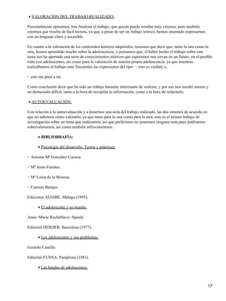 VALORACIÓN DEL TRABAJO REALIZADO:•
Personalmente opinamos, tras finalizar el trabajo, que quizás puede resultar muy extenso, pero también
creemos que resulta de fácil lectura, ya que, a pesar de ser un trabajo teórico, hemos intentado expresarnos
con un lenguaje claro y accesible.
En cuanto a la valoración de los contenidos teóricos adquiridos, tenemos que decir que, tanto la una como la
otra, hemos aprendido mucho sobre la adolescencia; y pensamos que, el haber hecho el trabajo sobre este
tema nos ha aportado una serie de conocimientos teóricos que esperamos nos sirvan en un futuro, en el posible
trato con adolescentes, así como para la valoración de nuestra propia adolescencia, ya que mientras
realizábamos el trabajo eran frecuentes las expresiones del tipo: − esto es verdad, o,
− esto me pasó a mí.
Como conclusión decir que ha sido un trabajo bastante interesante de realizar, y por eso nos resultó ameno y
no demasiado difícil, tanto a la hora de recopilar la información, como a la hora de redactarlo.
AUTOEVALUACIÓN:•
Con relación a la autoevaluación y a ponernos una nota del trabajo realizado, las dos estamos de acuerdo en
que no sabemos cómo valorarlo, ya que tanto para la una como para la otra, este es el primer trabajo de
investigación sobre un tema que realizamos; así que preferimos no ponernos ninguna nota pues podríamos
sobrevalorarnos, así como también infravalorarnos.
BIBLIOBRAFÍA:•
Psicología del desarrollo. Teoría y prácticas.•
− Antonia Mª González Cuenca.
− Mª Jesús Fuentes.
− Mª Luisa de la Morena.
− Carmen Barajas.
Ediciones ALGIBE. Málaga (1995).
El adolescente y su mundo.•
Anne−Marie Rocheblave−Spenlé.
Editorial HERDER. Barcelona (1977).
Los adolescentes y sus problemas.•
Gerardo Castillo.
Editorial EUNSA. Pamplona (1981).
Las bandas de adolescentes.•
17
 