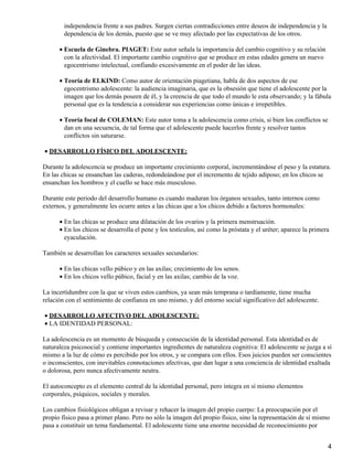 independencia frente a sus padres. Surgen ciertas contradicciones entre deseos de independencia y la
dependencia de los demás, puesto que se ve muy afectado por las expectativas de los otros.
Escuela de Ginebra. PIAGET: Este autor señala la importancia del cambio cognitivo y su relación
con la afectividad. El importante cambio cognitivo que se produce en estas edades genera un nuevo
egocentrismo intelectual, confiando excesivamente en el poder de las ideas.
•
Teoría de ELKIND: Como autor de orientación piagetiana, habla de dos aspectos de ese
egocentrismo adolescente: la audiencia imaginaria, que es la obsesión que tiene el adolescente por la
imagen que los demás poseen de él, y la creencia de que todo el mundo le esta observando; y la fábula
personal que es la tendencia a considerar sus experiencias como únicas e irrepetibles.
•
Teoría focal de COLEMAN: Este autor toma a la adolescencia como crisis, si bien los conflictos se
dan en una secuencia, de tal forma que el adolescente puede hacerlos frente y resolver tantos
conflictos sin saturarse.
•
DESARROLLO FÍSICO DEL ADOLESCENTE:•
Durante la adolescencia se produce un importante crecimiento corporal, incrementándose el peso y la estatura.
En las chicas se ensanchan las caderas, redondeándose por el incremento de tejido adiposo; en los chicos se
ensanchan los hombros y el cuello se hace más musculoso.
Durante este periodo del desarrollo humano es cuando maduran los órganos sexuales, tanto internos como
externos, y generalmente les ocurre antes a las chicas que a los chicos debido a factores hormonales:
En las chicas se produce una dilatación de los ovarios y la primera menstruación.•
En los chicos se desarrolla el pene y los testículos, así como la próstata y el uréter; aparece la primera
eyaculación.
•
También se desarrollan los caracteres sexuales secundarios:
En las chicas vello púbico y en las axilas; crecimiento de los senos.•
En los chicos vello púbico, facial y en las axilas; cambio de la voz.•
La incertidumbre con la que se viven estos cambios, ya sean más temprana o tardíamente, tiene mucha
relación con el sentimiento de confianza en uno mismo, y del entorno social significativo del adolescente.
DESARROLLO AFECTIVO DEL ADOLESCENTE:•
LA IDENTIDAD PERSONAL:•
La adolescencia es un momento de búsqueda y consecución de la identidad personal. Esta identidad es de
naturaleza psicosocial y contiene importantes ingredientes de naturaleza cognitiva: El adolescente se juzga a sí
mismo a la luz de cómo es percibido por los otros, y se compara con ellos. Esos juicios pueden ser conscientes
o inconscientes, con inevitables connotaciones afectivas, que dan lugar a una conciencia de identidad exaltada
o dolorosa, pero nunca afectivamente neutra.
El autoconcepto es el elemento central de la identidad personal, pero integra en sí mismo elementos
corporales, psíquicos, sociales y morales.
Los cambios fisiológicos obligan a revisar y rehacer la imagen del propio cuerpo: La preocupación por el
propio físico pasa a primer plano. Pero no sólo la imagen del propio físico, sino la representación de sí mismo
pasa a constituir un tema fundamental. El adolescente tiene una enorme necesidad de reconocimiento por
4
 