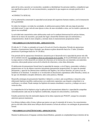 parte de los otros, necesita ver reconocida y aceptada su identidad por las personas (adultos, compañeros) que
son significativas para él. Es este reconocimiento y aceptación lo que asegura un concepto positivo de sí
mismo.
CONDUCTA SEXUAL:•
Con la pubertad ha comenzado la capacidad sexual propia del organismo humano maduro, con la instauración
de la genitalidad.
En todos los tiempos y en todas las sociedades, la adolescencia parece haber sido una etapa de peculiar
actividad sexual. Lo que varía de unas épocas a otras, de unas sociedades a otras, son los modos o patrones de
ejercer esa sexualidad.
La actividad más característica entre adolescentes suele ser la conducta heterosexual de caricias íntimas,
dentro de un marco de encuentro, que puede dar lugar a desarrollar distintos tipos de sentimientos y
comportamientos: desde la mera simpatía y amistad, hasta el enamoramiento propiamente dicho.
DESARROLLO COGNITIVO DEL ADOLESCENTE:•
El niño de 11−12 años va entrando en lo que la Escuela de Ginebra denomina: Periodo de operaciones
formales, el pensamiento lógico ilimitado, que alcanza su pleno desarrollo hacia los 15 años. (Estudios
posteriores lo prolongan hasta los 18−20 años).
Este periodo (de las operaciones formales)se caracteriza por el desarrollo de la capacidad de pensar más allá
de la realidad concreta. La realidad es ahora un subconjunto de lo posible, de las posibilidades para pensar. En
la etapa anterior el niño desarrollo un número de relaciones en la interacción con materiales con materiales
concretos; ahora puede pensar acerca de la relación de relaciones y otras ideas abstractas.
El adolescente de pensamiento formal tiene la capacidad de manejar, a nivel lógico, enunciados verbales y
proposiciones en vez de objetos concretos únicamente (pensamiento proposicional). Es capaz de entender
plenamente, y apreciar las abstracciones simbólicas del álgebra y las críticas literarias, así como el uso de
metáforas en la literatura. A menudo se ve involucrado en discursiones espontáneas sobre filosofía y moral, en
las que son abordados conceptos abstractos, tales como justicia y libertad.
Desarrolla estrategias de pensamiento hipotético−deductivo, es decir, ante un problema o situación actúa
elaborando hipótesis (posibles explicaciones con condiciones supuestas), que después comprobará si se
confirman o se refutan. Puede manejar las hipótesis de manera simultánea o sucesiva, y trabajar con una o
varias de ellas.
La comprobación de las hipótesis exige la aplicación del razonamiento deductivo: capacidad de comprobar
sistemáticamente cada una de las hipótesis establecidas, después de seleccionarlas y analizarlas.
Estudios posteriores han ido matizando algunas de las ideas expuestas por PIAGET, aunque los conceptos
anteriores parecen mantenerse.
Los últimos trabajos sobre el tema, indican que parece ser que el contenido de la tarea y los conocimientos
previos del niño sobre dicha tarea influyen decisivamente a la hora de utilizar o no estrategias de pensamiento
formal.
DESARROLLO LINGÜÍSTICO DEL ADOLESCENTE:•
Durante la adolescencia el lenguaje continúa desarrollándose, ganando en complejidad (mayor dominio de las
5
 