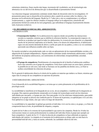 estructuras sintácticas, frases mucho más largas, incremento del vocabulario, uso de terminología más
abstracta) a la vez del nivel de abstracción que va desarrollando el pensamiento formal.
Las relaciones lenguaje−pensamiento continúan siendo objeto de discursión entre los investigadores. El
pensamiento parece que se desarrolla en los primeros años, a partir de acciones sobre los objetos y las
personas sin la utilización del lenguaje. Desde los 5−7 años uno y otro se complementan y se influyen
recíprocamente, y, según los últimos estudios el lenguaje influye en la adquisición y desarrollo del
pensamiento formal (en contra de las tesis piagetianas, que subordinan el lenguaje al pensamiento durante
todo el proceso evolutivo).
EL DESARROLLO SOCIAL DEL ADOLESCENTE:•
INTRODUCCIÓN:•
Emancipación familiar: En la adolescencia los espacios donde son posibles las interacciones
sociales se expanden, mientras que se debilita la referencia familiar. La emancipación respecto a la
familia no se produce por igual en todos los adolescentes; la vivencia de esta situación va a depender
mucho de las prácticas imperantes en la familia. Junto a los deseos de independencia, el adolescente
sigue con una enorme demanda de afecto y cariño por parte de sus padres, y estos a su vez continúan
ejerciendo una influencia notable sobre sus hijos.
•
En nuestra sociedad se esta produciendo cada vez más un aplazamiento de las responsabilidades sociales y la
adquisición de la propia independencia. Algunos adultos continúan siendo eternamente adolescentes: se habla
del síndrome de perpetua adolescencia, con sentimientos de inferioridad, irresponsabilidad, ansiedad,
egocentrismo,...
El grupo de compañeros: Paralelamente a la emancipación de la familia el adolescente establece
lazos más estrechos con el grupo de compañeros. Estos lazos suelen tener un curso típico: primero es
la pandilla de un solo sexo, más tarde se fusionan con las pandillas de distinto sexo, y al final se
acaban consolidando las relaciones de pareja.
•
Por lo general el adolescente observa el criterio de los padres en materias que atañan a su futuro, mientras que
sigue más el consejo de sus compañeros en opciones de presente.
SOCIABILIDAD DEL ADOLESCENTE:•
Con el desarrollo de la sociabilidad llegamos a un tema que se centra plenamente en la problemática de la
psicología social.
La sociabilidad se manifiesta en la búsqueda de un socius, de un compañero; o también por la integración en
un grupo. Dos aspectos generalmente enmarcados en el campo de la psicología social son las relaciones
individuales por una parte, y el grupo por otra. Pero para poder vivir las relaciones interpersonales, para poder
integrarse en un grupo se precisa una condición previa: El deseo de la persona y su aptitud para vivir con otro.
Esta aptitud no es algo innato, sino que varía a lo largo del desarrollo.
La sociabilidad es la capacidad, la aptitud que permite al individuo vivir con los otros y en grupo, y es fruto de
comprensión hacia el otro, de posibilidad de simpatía y empatía.
A partir de los 8 años es lo extremo de la personalidad lo que motiva las simpatías. Desde los 10 años las
motivaciones tienen en cuenta preferentemente la conducta del individuo frente al grupo (por ejemplo ser
buen compañero). A partir de los 11−13 años la elección de compañeros se basa sobretodo en aspectos
individuales del carácter. La simpatía en el momento de la adolescencia se dirige cada vez más hacia la
personalidad total del otro; y tiene en cuenta, sobretodo, las cualidades afectivas del otro.
6
 
