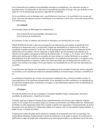 Con el desarrollo de la madurez las posibilidades asociativas se multiplican, y las relaciones sociales se
descubren mejor. El adolescente no sólo tiene la necesidad de encontrar un amigo, sino, que de hecho se hace
capaz de vivir la amistad dado que tiene la capacidad de sociabilidad.
En la sensibilidad social se distingue entre: sensibilidad ante la persona, y la sensibilidad a las normas del
grupo. Son estos dos aspectos los que se manifiestan en las relaciones con los otros, como más característicos
en la adolescencia.
La amistad:•
Las amistades juegan un doble papel en la adolescencia:
En el desarrollo de la personalidad, reforzando el yo.•
En el proceso de socialización.•
Es la primera vez que se establece una relación no−biológica y no−institucional con el otro.
THAN HUONG ha llevado a cabo una investigación con adolescentes para estudiar el significado de la
amistad en la integración social, y en particular el papel que desempeña en el camino hacia el amor, la
sexualidad, la propia conciencia y la del otro. Una de las preguntas hacía referencia a las relaciones de los
adolescentes con sus padres. Tras las respuestas se puede deducir que los momentos más difíciles en la
relación con los padres corresponde al intervalo de edad de entre 11−12 años, y 14−15 años. Un 87´50% de
adolescentes declara que no habla con sus padres de cosas íntimas, no confían fácilmente en sus padres
principalmente en lo que concierne a la vida sentimental, a los problemas muy personales, y en algunos casos
a los problemas políticos o religiosos. Todos estos temas personales que los adolescentes no confían a sus
padres se los cuentan a los amigos. Por lo que respecta a la sexualidad sólo un 24% han sido informados por
sus padres.
La amistad tiene una función muy importante en la integración de la sociedad. El hecho de sentirse integrado
en el mundo y en la sociedad por medio de la amistad contribuye al mismo tiempo a reforzar y sociabilizar el
yo.
La amistad juvenil permite que se tome conciencia de la realidad del otro, se forman actitudes sociales, se
toma experiencia en las relaciones interpersonales. Si las amistades juveniles contribuyen a un aprendizaje de
las relaciones interpersonales, el pertenecer a un grupo o a una banda puede aparecer como un aprendizaje de
la vida en sociedad.
El grupo:•
No todas las palabras con las que se designan a los grupos (pandilla, banda, el gang grupo, asociación,
sociedades de adolescentes,...) significan lo mismo.
La banda, igual que el gang los forman jóvenes espontáneamente; estos jóvenes que componen la banda,
suelen vivir al margen de la sociedad, aunque no cometan necesariamente actividades delictivas. Mientras que
las bandas no están organizadas desde fuera, el grupo si puede estar organizado o institucionalizado; de hecho
hay grupos a los que pertenece el adolescente aunque el no quiera, como son por ejemplo el grupo familiar, el
grupo escolar, o el grupo de trabajo.
El adolescente espera del grupo que le permita la conquista de su autonomía, pero una vez que llega a ser
independiente abandona el grupo porque la noción de autonomía y la de grupo se oponen. Es normal que el
adolescente se salga del grupo para comprometerse en relaciones personales, y en relaciones con el otro sexo.
7
 