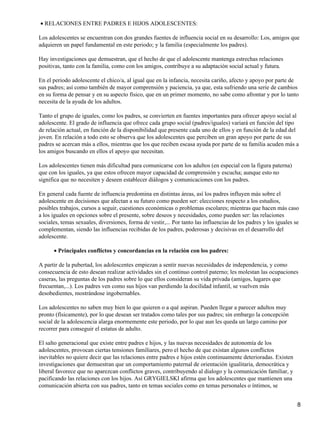RELACIONES ENTRE PADRES E HIJOS ADOLESCENTES:•
Los adolescentes se encuentran con dos grandes fuentes de influencia social en su desarrollo: Los, amigos que
adquieren un papel fundamental en este periodo; y la familia (especialmente los padres).
Hay investigaciones que demuestran, que el hecho de que el adolescente mantenga estrechas relaciones
positivas, tanto con la familia, como con los amigos, contribuye a su adaptación social actual y futura.
En el periodo adolescente el chico/a, al igual que en la infancia, necesita cariño, afecto y apoyo por parte de
sus padres; así como también de mayor comprensión y paciencia, ya que, esta sufriendo una serie de cambios
en su forma de pensar y en su aspecto físico, que en un primer momento, no sabe como afrontar y por lo tanto
necesita de la ayuda de los adultos.
Tanto el grupo de iguales, como los padres, se convierten en fuentes importantes para ofrecer apoyo social al
adolescente. El grado de influencia que ofrece cada grupo social (padres/iguales) variará en función del tipo
de relación actual, en función de la disponibilidad que presente cada uno de ellos y en función de la edad del
joven. En relación a todo esto se observa que los adolescentes que perciben un gran apoyo por parte de sus
padres se acercan más a ellos, mientras que los que reciben escasa ayuda por parte de su familia acuden más a
los amigos buscando en ellos el apoyo que necesitan.
Los adolescentes tienen más dificultad para comunicarse con los adultos (en especial con la figura paterna)
que con los iguales, ya que estos ofrecen mayor capacidad de comprensión y escucha; aunque esto no
significa que no necesiten y deseen establecer diálogos y comunicaciones con los padres.
En general cada fuente de influencia predomina en distintas áreas, así los padres influyen más sobre el
adolescente en decisiones que afectan a su futuro como pueden ser: elecciones respecto a los estudios,
posibles trabajos, cursos a seguir, cuestiones económicas o problemas escolares; mientras que hacen más caso
a los iguales en opciones sobre el presente, sobre deseos y necesidades, como pueden ser: las relaciones
sociales, temas sexuales, diversiones, forma de vestir,... Por tanto las influencias de los padres y los iguales se
complementan, siendo las influencias recibidas de los padres, poderosas y decisivas en el desarrollo del
adolescente.
Principales conflictos y concordancias en la relación con los padres:•
A partir de la pubertad, los adolescentes empiezan a sentir nuevas necesidades de independencia, y como
consecuencia de esto desean realizar actividades sin el continuo control paterno; les molestan las ocupaciones
caseras, las preguntas de los padres sobre lo que ellos consideran su vida privada (amigos, lugares que
frecuentan,...). Los padres ven como sus hijos van perdiendo la docilidad infantil, se vuelven más
desobedientes, mostrándose ingobernables.
Los adolescentes no saben muy bien lo que quieren o a qué aspiran. Pueden llegar a parecer adultos muy
pronto (físicamente), por lo que desean ser tratados como tales por sus padres; sin embargo la concepción
social de la adolescencia alarga enormemente este periodo, por lo que aun les queda un largo camino por
recorrer para conseguir el estatus de adulto.
El salto generacional que existe entre padres e hijos, y las nuevas necesidades de autonomía de los
adolescentes, provocan ciertas tensiones familiares, pero el hecho de que existan algunos conflictos
inevitables no quiere decir que las relaciones entre padres e hijos estén continuamente deterioradas. Existen
investigaciones que demuestran que un comportamiento paternal de orientación igualitaria, democrática y
liberal favorece que no aparezcan conflictos graves, contribuyendo al dialogo y la comunicación familiar, y
pacificando las relaciones con los hijos. Así GRYGIELSKI afirma que los adolescentes que mantienen una
comunicación abierta con sus padres, tanto en temas sociales como en temas personales o íntimos, se
8
 