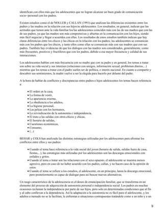 identifican con ellos más que los adolescentes que no logran alcanzar un buen grado de comunicación
socio−personal con los padres.
Existen estudios como el de NOLLER y CALLAN (1991) que analizan las diferencias existentes entre los
padres y las madres en la relación con sus hijos/as adolescentes. Los resultados, en general, indican que las
actitudes que tienen ante la vida familiar los/las adolescentes coinciden más con las de sus madres que con las
de sus padres, ya que las madres son más comprensivas y abiertas en la comunicación con los hijos, siendo
más fácil negociar y llegar a acuerdos con ellas. Los resultados de estos estudios también indican que hay
claras diferencias entre los chicos y las chicas en la relación con los padres; las adolescentes se comunican
más con los padres que los chicos, y tanto ellos como ellas se comunican más con sus madres que con sus
padres. También hay evidencias de que los diálogos con las madres son considerados, generalmente, como
más frecuentes, positivos y fructíferos que con los padres, debido a esa mayor frecuencia y calidad de sus
interacciones.
Los adolescentes hablan con más frecuencia con su madre que con su padre y en general, los temas a tratar
son sobre su vida social y sus intereses (relaciones con amigos, información sexual, problemas diarios,...)
mientras que los temas a tratar con el padre suelen ser de política, e interés nacional. En cuanto a compartir y
descubrir sus sentimientos, la madre vuelve a ser la elegida para hacerlo por delante del padre.
A la hora de hablar de conflictos y discrepancias entre padres e hijos adolescentes los temas hacen referencia
a:
El orden en la casa,•
La forma de vestir,•
La apariencia externa,•
La obediencia a los adultos,•
La higiene personal,•
Las peleas con los hermanos,•
La reivindicación de la autonomía e independencia,•
El trato a las salidas con otros chicos y chicas,•
El horario de salidas,•
Cuestiones económicas,•
Consumo,•
(...)•
BEHAR y COLS han analizado las distintas estrategias utilizadas por los adolescentes para afrontar los
conflictos entre ellos y sus padres:
Cuando el tema hace referencia a la vida social del joven (horario de salida, salidas fuera de casa,
fiestas,...), las estrategias más utilizadas por los adolescentes son las descargas emocionales con
enfados y gritos.
•
Cuando el tema a tratar son las relaciones con el sexo opuesto, el adolescente se muestra menos
agresivo, pero en caso de no haber acuerdo con los padres, callan, y no hacen caso de la opinión de
estos.
•
Cuando el tema se refiere a los estudios, el adolescente, en un principio, lanza la descarga emocional,
pero posteriormente es capaz de dialogar para así buscar nuevas alternativas.
•
Un rasgo característico de la adolescencia es el deseo de emancipación familiar, que se transforma en un
elemento del proceso de adquisición de autonomía personal e independencia social. Los padres en muchas
ocasiones reclaman la independencia por parte de sus hijos, pero solo en determinadas condiciones que al fin
y al cabo conllevan a la dependencia. Así la adaptación a la autonomía no es fácil para el adolescente, y los
adultos a menudo no se la facilitan, le enfrentan a situaciones contrapuestas tratándole como a un niño y a un
9
 