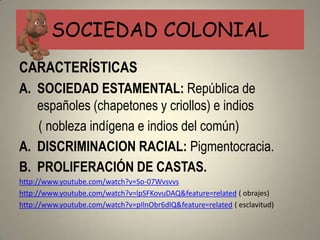 SOCIEDAD COLONIAL
CARACTERÍSTICAS
A. SOCIEDAD ESTAMENTAL: República de
   españoles (chapetones y criollos) e indios
   ( nobleza indígena e indios del común)
A. DISCRIMINACION RACIAL: Pigmentocracia.
B. PROLIFERACIÓN DE CASTAS.
http://www.youtube.com/watch?v=So-07Wvsvvs
http://www.youtube.com/watch?v=lpSFKovuDAQ&feature=related ( obrajes)
http://www.youtube.com/watch?v=pIlnObr6dlQ&feature=related ( esclavitud)
 