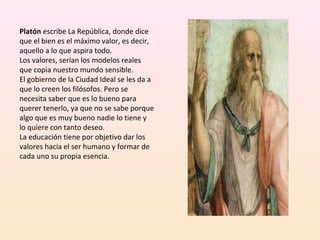 Platón escribe La República, donde dice 
que el bien es el máximo valor, es decir, 
aquello a lo que aspira todo.
Los valores, serían los modelos reales 
que copia nuestro mundo sensible.
El gobierno de la Ciudad Ideal se les da a 
que lo creen los filósofos. Pero se 
necesita saber que es lo bueno para 
querer tenerlo, ya que no se sabe porque 
algo que es muy bueno nadie lo tiene y 
lo quiere con tanto deseo.
La educación tiene por objetivo dar los 
valores hacia el ser humano y formar de 
cada uno su propia esencia.
 