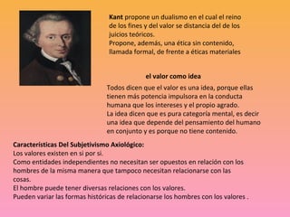Kant propone un dualismo en el cual el reino 
de los fines y del valor se distancia del de los 
juicios teóricos.
Propone, además, una ética sin contenido, 
llamada formal, de frente a éticas materiales
el valor como idea
Todos dicen que el valor es una idea, porque ellas 
tienen más potencia impulsora en la conducta 
humana que los intereses y el propio agrado.
La idea dicen que es pura categoría mental, es decir 
una idea que depende del pensamiento del humano 
en conjunto y es porque no tiene contenido.
Características Del Subjetivismo Axiológico:
Los valores existen en si por si.
Como entidades independientes no necesitan ser opuestos en relación con los 
hombres de la misma manera que tampoco necesitan relacionarse con las 
cosas.
El hombre puede tener diversas relaciones con los valores.
Pueden variar las formas históricas de relacionarse los hombres con los valores .
 