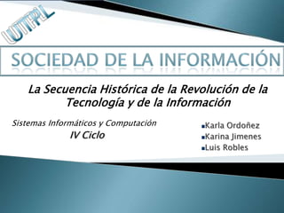 La Secuencia Histórica de la Revolución de la
          Tecnología y de la Información
Sistemas Informáticos y Computación   Karla Ordoñez
             IV Ciclo                 Karina Jimenes
                                      Luis Robles
 