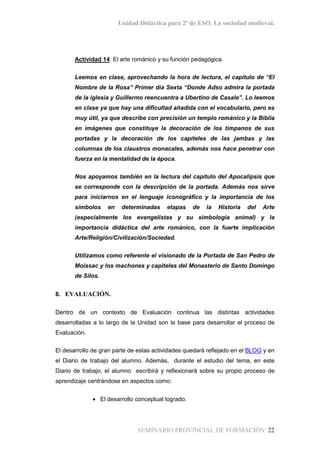 Unidad Didáctica para 2º de ESO. La sociedad medieval.
SEMINARIO PROVINCIAL DE FORMACIÓN 22
Actividad 14: El arte románico y su función pedagógica.
Leemos en clase, aprovechando la hora de lectura, el capítulo de “El
Nombre de la Rosa” Primer día Sexta “Donde Adso admira la portada
de la iglesia y Guillermo reencuentra a Ubertino de Casale”. Lo leemos
en clase ya que hay una dificultad añadida con el vocabulario, pero es
muy útil, ya que describe con precisión un templo románico y la Biblia
en imágenes que constituye la decoración de los tímpanos de sus
portadas y la decoración de los capiteles de las jambas y las
columnas de los claustros monacales, además nos hace penetrar con
fuerza en la mentalidad de la época.
Nos apoyamos también en la lectura del capítulo del Apocalipsis que
se corresponde con la descripción de la portada. Además nos sirve
para iniciarnos en el lenguaje iconográfico y la importancia de los
símbolos en determinadas etapas de la Historia del Arte
(especialmente los evangelistas y su simbología animal) y la
importancia didáctica del arte románico, con la fuerte implicación
Arte/Religión/Civilización/Sociedad.
Utilizamos como referente el visionado de la Portada de San Pedro de
Moissac y los machones y capiteles del Monasterio de Santo Domingo
de Silos.
8. EVALUACIÓN.
Dentro de un contexto de Evaluación continua las distintas actividades
desarrolladas a lo largo de la Unidad son la base para desarrollar el proceso de
Evaluación.
El desarrollo de gran parte de estas actividades quedará reflejado en el BLOG y en
el Diario de trabajo del alumno. Además, durante el estudio del tema, en este
Diario de trabajo, el alumno escribirá y reflexionará sobre su propio proceso de
aprendizaje centrándose en aspectos como:
• El desarrollo conceptual logrado.
 