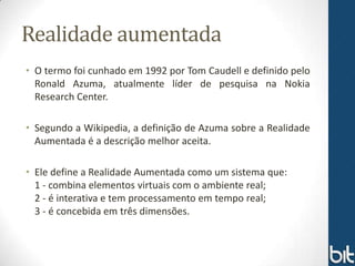 Realidade aumentada
• O termo foi cunhado em 1992 por Tom Caudell e definido pelo
  Ronald Azuma, atualmente líder de pesquisa na Nokia
  Research Center.

• Segundo a Wikipedia, a definição de Azuma sobre a Realidade
  Aumentada é a descrição melhor aceita.

• Ele define a Realidade Aumentada como um sistema que:
  1 - combina elementos virtuais com o ambiente real;
  2 - é interativa e tem processamento em tempo real;
  3 - é concebida em três dimensões.
 