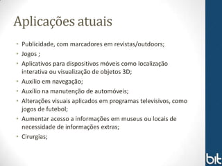 Aplicações atuais
• Publicidade, com marcadores em revistas/outdoors;
• Jogos ;
• Aplicativos para dispositivos móveis como localização
  interativa ou visualização de objetos 3D;
• Auxílio em navegação;
• Auxílio na manutenção de automóveis;
• Alterações visuais aplicados em programas televisivos, como
  jogos de futebol;
• Aumentar acesso a informações em museus ou locais de
  necessidade de informações extras;
• Cirurgias;
 