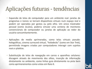 Aplicações futuras - tendências
• Expansão de telas de computador para um ambiente real: janelas de
  programas e ícones se tornam dispositivos virtuais num espaço real e
  podem ser operados por gestos ou pelo olho. Um único mostrador
  pessoal (como óculos), poderia simular uma centena de monitores
  convencionais de computador ou janelas de aplicação ao redor do
  usuário concomitantemente.

• Aplicações de media aprimoradas, como telas virtuais pseudo-
  holográficas, cinema surround virtual, “holodecks” (como em Star Trek),
  permitindo imagens criadas por computadores interagir com sujeitos
  reais e platéias.

• Substituição de telas de navegação em carros e aparelhos celulares:
  discagem através do movimento dos olhos, inserção de informação
  diretamente no ambiente, como linhas guia diretamente na pista bem
  como aprimoramentos como vistas em Raio-X.
 