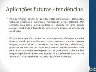 Aplicações futuras - tendências
• Plantas virtuais, papéis de parede, vistas panorâmicas, decorações,
  trabalhos artísticos e iluminação, melhorando a vida cotidiana. Por
  exemplo, uma janela virtual poderia ser disposta em uma parede
  comum, mostrando a tomada de uma câmera situada no exterior da
  construção.

• Dispositivos e aparelhos virtuais se tornam possíveis. Qualquer aparelho
  físico produzido para auxiliar em tarefas orientadas por dados (como
  relógios, computadores e aparelhos de som, outdoors eletrônicos),
  poderiam ser alteradas por dispositivos virtuais que não custariam nada
  para serem produzidos exceto pelo custo de produção do software. Um
  relógio de parede virtual ou uma lista de coisas a serem feitas no seu dia
  “projetada” na cabeceira da sua cama são simples exemplos.
 
