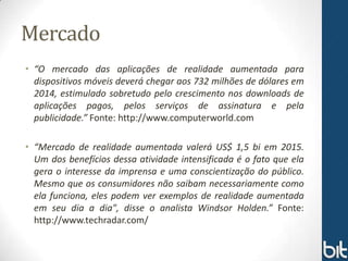 Mercado
• “O mercado das aplicações de realidade aumentada para
  dispositivos móveis deverá chegar aos 732 milhões de dólares em
  2014, estimulado sobretudo pelo crescimento nos downloads de
  aplicações pagos, pelos serviços de assinatura e pela
  publicidade.” Fonte: http://www.computerworld.com

• “Mercado de realidade aumentada valerá US$ 1,5 bi em 2015.
  Um dos benefícios dessa atividade intensificada é o fato que ela
  gera o interesse da imprensa e uma conscientização do público.
  Mesmo que os consumidores não saibam necessariamente como
  ela funciona, eles podem ver exemplos de realidade aumentada
  em seu dia a dia", disse o analista Windsor Holden.” Fonte:
  http://www.techradar.com/
 