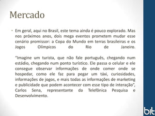 Mercado
• Em geral, aqui no Brasil, este tema ainda é pouco explorado. Mas
  nos próximos anos, dois mega eventos prometem mudar esse
  cenário promissor: a Copa do Mundo em terras brasileiras e os
  Jogos       Olímpicos         do       Rio      de       Janeiro.

  “Imagine um turista, que não fale português, chegando num
  estádio, chegando num ponto turístico. Ele passa o celular e ele
  consegue observar informações de onde comer onde se
  hospedar, como ele faz para pegar um táxi, curiosidades,
  informações de jogos, e mais todas as informações de marketing
  e publicidade que podem acontecer com esse tipo de interação”,
  Carlos Sena, representante da Telefônica Pesquisa e
  Desenvolvimento.
 