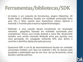 Ferramentas/bibliotecas/SDK
• Ar-media: é um conjunto de ferramentas, plugins (SketchUp, 3D
  Studio Max) e bibliotecas focadas em realidade aumentada tanto
  para PCs e Macs quanto para dispositivos móveis (Iphone e
  Android). É mantido pela empresa InglobeTechnologies;

• Wikitude: é uma solução focada inicialmente em localização
  interativa geográfica baseada em realidade aumentada para
  smartphones. Possui uma versão Android e outra IOS. Atualmente
  também uma versão chamada Wikitude drive que permite uma
  nova percepção em navegação utilizando GPS, pois define o
  caminho e identifica obstáculos pelo percurso.

• Qualcomm SDK: é um kit de desenvolvimento focado em realidade
  aumentada também com foco em Android e IOS. Se destaca pela
  qualidade e publicidade que faz em cima de sua ferramenta, como
  desafios valendo prêmios.
 