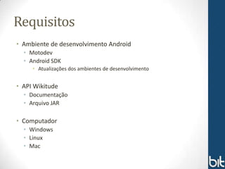 Requisitos
• Ambiente de desenvolvimento Android
  • Motodev
  • Android SDK
     • Atualizações dos ambientes de desenvolvimento


• API Wikitude
  • Documentação
  • Arquivo JAR

• Computador
  • Windows
  • Linux
  • Mac
 