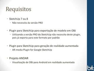 Requisitos
• SketchUp 7 ou 8
  • Não necessita da versão PRO

• Plugin para SketchUp para exportação de modelo em OBJ
  • Utilizando a versão PRO do SketchUp não necessita deste plugin,
    pois já exporta para este formato por padrão


• Plugin para SketchUp para geração de realidade aumentada
  • AR-media Plugin for Google SketchUp


• Projeto ANDAR
  • Visualização de OBJ para Android em realidade aumentada
 