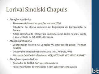 Lorival Smolski Chapuis
• Atuação acadêmica
  • Técnico em Informática pela Sociesc em 2004
  • Estudante do último semestre de Engenharia de Computação na
    Sociesc
  • Artigo científico de Inteligência Computacional, redes neurais, aceito
    e apresentado no ISA 2010, Alemanha
• Atuação profissional
  • Coordenador Técnico na Conceito W, empresa do grupo Thomson
    Reuters
  • Desenvolve principalmente em Java, .Net, Android, Web
  • Microsoft Certified Professional: MCP, MCTS ASP.NET, MCPD ASP.NET
• Atuação empreendedora
  • Fundador da Bit2Bit, Softwares Inovadores
  • Foco em projetos diferenciados e com aspectos tecnológicos
 