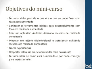 Objetivos do mini-curso
• Ter uma visão geral de o que é e o que se pode fazer com
  realidade aumentada
• Conhecer as ferramentas básicas para desenvolvimento com
  foco em realidade aumentada
• Criar um aplicativo Android utilizando recursos de realidade
  aumentada
• Modelar um objeto tridimensional e apresentar utilizando
  recursos de realidade aumentada
• Trocar experiências
• Despertar interesse em se aprofundar mais no assunto
• Ter uma ideia de como está o mercado e por onde começar
  para ingressar nele
 