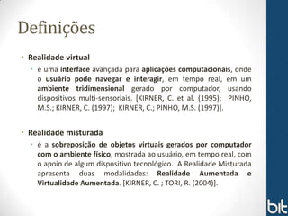 Definições
• Realidade virtual
  • é uma interface avançada para aplicações computacionais, onde
    o usuário pode navegar e interagir, em tempo real, em um
    ambiente tridimensional gerado por computador, usando
    dispositivos multi-sensoriais. [KIRNER, C. et al. (1995); PINHO,
    M.S.; KIRNER, C. (1997); KIRNER, C.; PINHO, M.S. (1997)].


• Realidade misturada
  • é a sobreposição de objetos virtuais gerados por computador
    com o ambiente físico, mostrada ao usuário, em tempo real, com
    o apoio de algum dispositivo tecnológico. A Realidade Misturada
    apresenta duas modalidades: Realidade Aumentada e
    Virtualidade Aumentada. [KIRNER, C. ; TORI, R. (2004)].
 