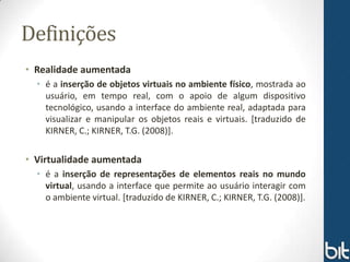 Definições
• Realidade aumentada
  • é a inserção de objetos virtuais no ambiente físico, mostrada ao
    usuário, em tempo real, com o apoio de algum dispositivo
    tecnológico, usando a interface do ambiente real, adaptada para
    visualizar e manipular os objetos reais e virtuais. [traduzido de
    KIRNER, C.; KIRNER, T.G. (2008)].

• Virtualidade aumentada
  • é a inserção de representações de elementos reais no mundo
    virtual, usando a interface que permite ao usuário interagir com
    o ambiente virtual. [traduzido de KIRNER, C.; KIRNER, T.G. (2008)].
 