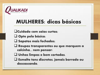 MULHERES: dicas básicas
Cuidado com saias curtas;
 Opte pelo básico;
 Sapatos mais fechados;
 Roupas transparentes ou que marquem a
calcinha... nem pensar!
 Unhas limpas e bem cortadas.
 Esmalte tons discretos, jamais borrado ou
descascando.
 