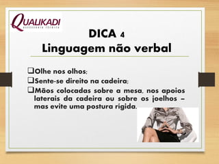DICA 4
Linguagem não verbal
Olhe nos olhos;
Sente-se direito na cadeira;
Mãos colocadas sobre a mesa, nos apoios
laterais da cadeira ou sobre os joelhos –
mas evite uma postura rígida.
 