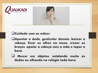 Cuidado com as mãos!!
Apontar o dedo, gesticular demais, baixar a
cabeça, fixar os olhos na mesa, cruzar os
braços, apoiar a cabeça com a mão e tapar a
boca.
 Mexer em objetos, estalando muito os
dedos ou olhando no relógio toda hora.
 