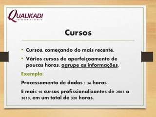 Cursos
• Cursos, começando do mais recente.
• Vários cursos de aperfeiçoamento de
poucas horas, agrupe as informações.
Exemplo:
Processamento de dados : 36 horas
E mais 10 cursos profissionalizantes de 2005 a
2010, em um total de 320 horas.
 
