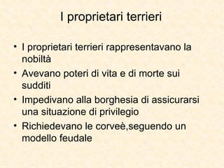 I proprietari terrieri I proprietari terrieri rappresentavano la nobiltà Avevano poteri di vita e di morte sui sudditi Impedivano alla borghesia di assicurarsi una situazione di privilegio Richiedevano le corveè,seguendo un modello feudale 