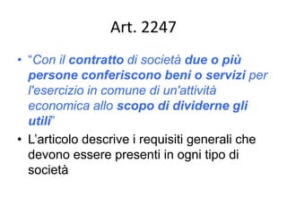 Art. 2247
• “Con il contratto di società due o più
persone conferiscono beni o servizi per
l'esercizio in comune di un'attività
economica allo scopo di dividerne gli
utili”
• L’articolo descrive i requisiti generali che
devono essere presenti in ogni tipo di
società
 