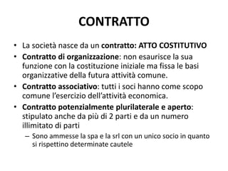 CONTRATTO
• La società nasce da un contratto: ATTO COSTITUTIVO
• Contratto di organizzazione: non esaurisce la sua
funzione con la costituzione iniziale ma fissa le basi
organizzative della futura attività comune.
• Contratto associativo: tutti i soci hanno come scopo
comune l’esercizio dell’attività economica.
• Contratto potenzialmente plurilaterale e aperto:
stipulato anche da più di 2 parti e da un numero
illimitato di parti
– Sono ammesse la spa e la srl con un unico socio in quanto
si rispettino determinate cautele
 