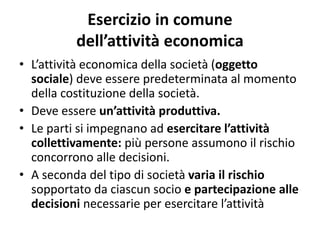 Esercizio in comune
dell’attività economica
• L’attività economica della società (oggetto
sociale) deve essere predeterminata al momento
della costituzione della società.
• Deve essere un’attività produttiva.
• Le parti si impegnano ad esercitare l’attività
collettivamente: più persone assumono il rischio
concorrono alle decisioni.
• A seconda del tipo di società varia il rischio
sopportato da ciascun socio e partecipazione alle
decisioni necessarie per esercitare l’attività
 