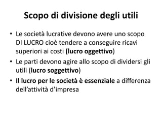 Scopo di divisione degli utili
• Le società lucrative devono avere uno scopo
DI LUCRO cioè tendere a conseguire ricavi
superiori ai costi (lucro oggettivo)
• Le parti devono agire allo scopo di dividersi gli
utili (lucro soggettivo)
• Il lucro per le società è essenziale a differenza
dell’attività d’impresa
 