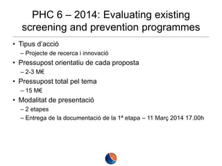 PHC 6 – 2014: Evaluating existing
screening and prevention programmes
• Tipus d’acció
– Projecte de recerca i innovació

• Pressupost orientatiu de cada proposta
– 2-3 M€

• Pressupost total pel tema
– 15 M€

• Modalitat de presentació
– 2 etapes
– Entrega de la documentació de la 1ª etapa – 11 Març 2014 17.00h

 