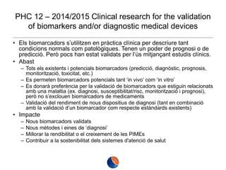 PHC 12 – 2014/2015 Clinical research for the validation
of biomarkers and/or diagnostic medical devices
• Els biomarcadors s’utilitzen en pràctica clínica per descriure tant
condicions normals com patològiques. Tenen un poder de prognosi o de
predicció. Però pocs han estat validats per l’ús mitjançant estudis clínics.
• Abast
– Tots els existents i potencials biomarcadors (predicció, diagnòstic, prognosis,
monitorització, toxicitat, etc.)
– Es permeten biomarcadors potencials tant ‘in vivo’ com ‘in vitro’
– Es donarà preferència per la validació de biomarcadors que estiguin relacionats
amb una malaltia (ex. diagnosi, susceptibilitat/risc, monitorització i prognosi),
però no s’exclouen biomarcadors de medicaments
– Validació del rendiment de nous dispositius de diagnosi (tant en combinació
amb la validació d’un biomarcador com respecte estàndards existents)

• Impacte
–
–
–
–

Nous biomarcadors validats
Nous mètodes i eines de ‘diagnosi’
Millorar la rendibilitat o el creixement de les PIMEs
Contribuir a la sostenibilitat dels sistemes d'atenció de salut

 