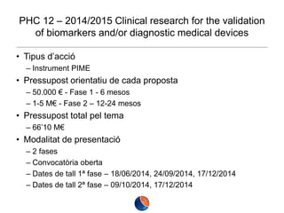 PHC 12 – 2014/2015 Clinical research for the validation
of biomarkers and/or diagnostic medical devices
• Tipus d’acció
– Instrument PIME

• Pressupost orientatiu de cada proposta
– 50.000 € - Fase 1 - 6 mesos
– 1-5 M€ - Fase 2 – 12-24 mesos

• Pressupost total pel tema
– 66’10 M€

• Modalitat de presentació
– 2 fases
– Convocatòria oberta
– Dates de tall 1ª fase – 18/06/2014, 24/09/2014, 17/12/2014
– Dates de tall 2ª fase – 09/10/2014, 17/12/2014

 
